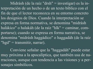 Midrásh (de la raíz "drsh" = investigar) es la in-
terpretación de un hecho o de un texto bíblico con el
fin de que el lector reconozca en su entorno concreto
los designios de Dios. Cuando la interpretación se
expresa en forma normativa, se denomina "midrásh
halákico" o halakáh (de la raíz "hlk" = caminar, com-
portarse); cuando se expresa en forma narrativa, se
denomina "midrásh haggádico" o haggadáh (de la raíz
"hgd" = transmitir, narrar).
Conviene señalar que la "haggadáh" puede estar
muy próxima a la apocalíptica, que también usa de na-
rraciones, aunque con tendencia a las visiones y a per-
sonajes simbólicos.
 