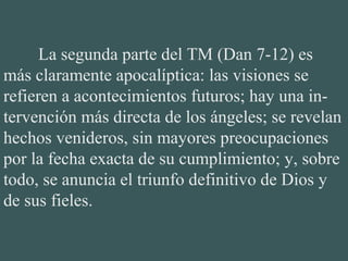 La segunda parte del TM (Dan 7-12) es
más claramente apocalíptica: las visiones se
refieren a acontecimientos futuros; hay una in-
tervención más directa de los ángeles; se revelan
hechos venideros, sin mayores preocupaciones
por la fecha exacta de su cumplimiento; y, sobre
todo, se anuncia el triunfo definitivo de Dios y
de sus fieles.
 