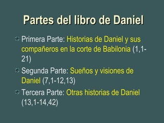 Partes del libro de DanielPartes del libro de Daniel
Primera Parte: Historias de Daniel y sus
compañeros en la corte de Babilonia (1,1-
21)
Segunda Parte: Sueños y visiones de
Daniel (7,1-12,13)
Tercera Parte: Otras historias de Daniel
(13,1-14,42)
 