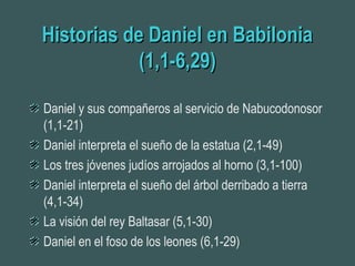 Historias de Daniel en BabiloniaHistorias de Daniel en Babilonia
(1,1-6,29)(1,1-6,29)
Daniel y sus compañeros al servicio de Nabucodonosor
(1,1-21)
Daniel interpreta el sueño de la estatua (2,1-49)
Los tres jóvenes judíos arrojados al horno (3,1-100)
Daniel interpreta el sueño del árbol derribado a tierra
(4,1-34)
La visión del rey Baltasar (5,1-30)
Daniel en el foso de los leones (6,1-29)
 