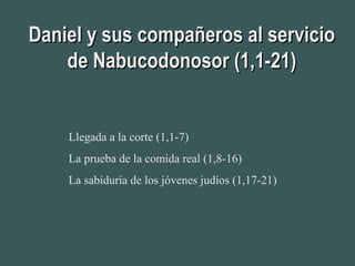 Daniel y sus compañeros al servicioDaniel y sus compañeros al servicio
de Nabucodonosor (1,1-21)de Nabucodonosor (1,1-21)
Llegada a la corte (1,1-7)
La prueba de la comida real (1,8-16)
La sabiduría de los jóvenes judíos (1,17-21)
 