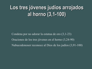 Los tres jóvenes judíos arrojadosLos tres jóvenes judíos arrojados
al horno (3,1-100)al horno (3,1-100)
Condena por no adorar la estatua de oro (3,1-23)
Oraciones de los tres jóvenes en el horno (3,24-90)
Nabucodonosor reconoce al Dios de los judíos (3,91-100)
 