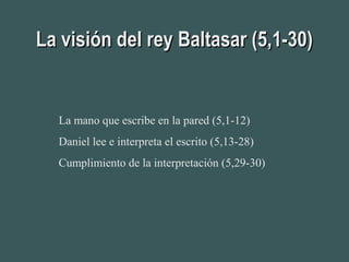 La visión del rey Baltasar (5,1-30)La visión del rey Baltasar (5,1-30)
La mano que escribe en la pared (5,1-12)
Daniel lee e interpreta el escrito (5,13-28)
Cumplimiento de la interpretación (5,29-30)
 