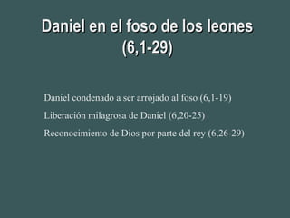 Daniel en el foso de los leonesDaniel en el foso de los leones
(6,1-29)(6,1-29)
Daniel condenado a ser arrojado al foso (6,1-19)
Liberación milagrosa de Daniel (6,20-25)
Reconocimiento de Dios por parte del rey (6,26-29)
 