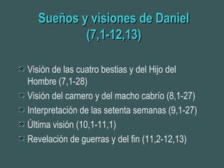 Sueños y visiones de DanielSueños y visiones de Daniel
(7,1-12,13)(7,1-12,13)
Visión de las cuatro bestias y del Hijo del
Hombre (7,1-28)
Visión del carnero y del macho cabrío (8,1-27)
Interpretación de las setenta semanas (9,1-27)
Última visión (10,1-11,1)
Revelación de guerras y del fin (11,2-12,13)
 