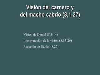 Visión del carnero yVisión del carnero y
del macho cabrío (8,1-27)del macho cabrío (8,1-27)
Visión de Daniel (8,1-14)
Interpretación de la visión (8,15-26)
Reacción de Daniel (8,27)
 