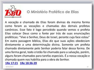 30/03/2015 10
O Ministério Profético de Elias
A vocação e chamada de Elias foram divinas da mesma forma
como foram as vocações e chamadas dos demais profetas
canônicos. Esse fato é logo percebido quando vemos o profeta
Elias colocar Deus como a fonte por trás de suas enunciações
proféticas: “Vive o Senhor, Deus de Israel, perante cuja face estou”
Em outra passagem bíblica, Elias diz que suas ações obedeciam
diretamente a uma determinação divina. Somente um profeta
chamado diretamente pelo Senhor poderia falar dessa forma. De
uma forma geral, todo cristão foi chamado para a salvação, porém,
alguns foram chamados para tarefas especiais. É a nossa vocação e
chamada quem nos habilita para a obra do Senhor.
1Re 17:21 1Re 18:36-39
 