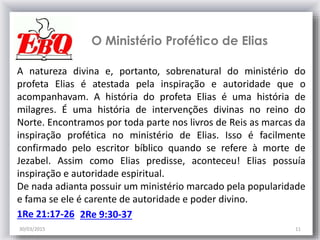 30/03/2015 11
2Re 9:30-37
O Ministério Profético de Elias
A natureza divina e, portanto, sobrenatural do ministério do
profeta Elias é atestada pela inspiração e autoridade que o
acompanhavam. A história do profeta Elias é uma história de
milagres. É uma história de intervenções divinas no reino do
Norte. Encontramos por toda parte nos livros de Reis as marcas da
inspiração profética no ministério de Elias. Isso é facilmente
confirmado pelo escritor bíblico quando se refere à morte de
Jezabel. Assim como Elias predisse, aconteceu! Elias possuía
inspiração e autoridade espiritual.
De nada adianta possuir um ministério marcado pela popularidade
e fama se ele é carente de autoridade e poder divino.
1Re 21:17-26
 