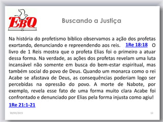 Buscando a Justiça
30/03/2015 12
Na história do profetismo bíblico observamos a ação dos profetas
exortando, denunciando e repreendendo aos reis. O
livro de 1 Reis mostra que o profeta Elias foi o primeiro a atuar
dessa forma. Na verdade, as ações dos profetas revelam uma luta
incansável não somente em busca do bem-estar espiritual, mas
também social do povo de Deus. Quando um monarca como o rei
Acabe se afastava de Deus, as consequências poderiam logo ser
percebidas na opressão do povo. A morte de Nabote, por
exemplo, revela esse fato de uma forma muito clara Acabe foi
confrontado e denunciado por Elias pela forma injusta como agiu!
1Re 18:18
1Re 21:1-21
 