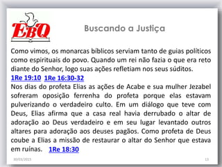 30/03/2015 13
1Re 16:30-321Re 19:10
Buscando a Justiça
Como vimos, os monarcas bíblicos serviam tanto de guias políticos
como espirituais do povo. Quando um rei não fazia o que era reto
diante do Senhor, logo suas ações refletiam nos seus súditos.
Nos dias do profeta Elias as ações de Acabe e sua mulher Jezabel
sofreram oposição ferrenha do profeta porque elas estavam
pulverizando o verdadeiro culto. Em um diálogo que teve com
Deus, Elias afirma que a casa real havia derrubado o altar de
adoração ao Deus verdadeiro e em seu lugar levantado outros
altares para adoração aos deuses pagãos. Como profeta de Deus
coube a Elias a missão de restaurar o altar do Senhor que estava
em ruínas. 1Re 18:30
 