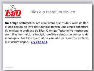 30/03/2015 14
No Antigo Testamento. Até aqui vimos que os dois livros de Reis
e uma porção do livro das Crônicas trazem uma ampla cobertura
do ministério profético de Elias. O Antigo Testamento mostra que
com Elias tem início a tradição profética dentro do contexto da
monarquia. Foi Elias quem abriu caminho para outros profetas
que vieram depois.
Elias e a Literatura Bíblica
2Cr 21:12-14
 