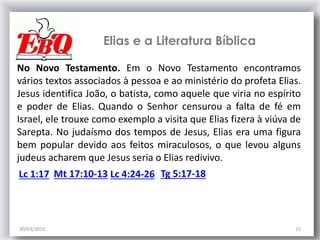 30/03/2015 15
No Novo Testamento. Em o Novo Testamento encontramos
vários textos associados à pessoa e ao ministério do profeta Elias.
Jesus identifica João, o batista, como aquele que viria no espírito
e poder de Elias. Quando o Senhor censurou a falta de fé em
Israel, ele trouxe como exemplo a visita que Elias fizera à viúva de
Sarepta. No judaísmo dos tempos de Jesus, Elias era uma figura
bem popular devido aos feitos miraculosos, o que levou alguns
judeus acharem que Jesus seria o Elias redivivo.
Elias e a Literatura Bíblica
Lc 1:17 Mt 17:10-13 Lc 4:24-26 Tg 5:17-18
 
