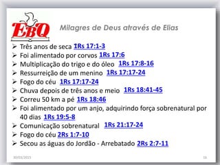 30/03/2015 16
Milagres de Deus através de Elias
1Rs 17:1-3 Três anos de seca ``
 Foi alimentado por corvos
 Multiplicação do trigo e do óleo
 Ressurreição de um menino
 Fogo do céu
 Chuva depois de três anos e meio
 Correu 50 km a pé
 Foi alimentado por um anjo, adquirindo força sobrenatural por
40 dias
 Comunicação sobrenatural
 Fogo do céu
 Secou as águas do Jordão - Arrebatado
1Rs 17:8-16
1Rs 17:17-24
1Rs 18:41-45
1Rs 18:46
1Rs 17:6
1Rs 17:17-24
2Rs 2:7-11
2Rs 1:7-10
1Rs 21:17-24
1Rs 19:5-8
 