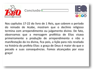 Conclusão
Nos capítulos 17-22 do livro de 1 Reis, que cobrem o período
do reinado de Acabe, mostram que o declínio religioso
termina com arrependimento ou julgamento divino. De fato,
observamos que a mensagem profética de Elias visava
primeiramente a produção de arrependimento e não a
manifestação da ira divina, fica pois, a lição para nós revelada
na história do profeta Elias: a graça de Deus é maior do que o
pecado e suas consequências. Fomos alcançados por essa
graça!
 