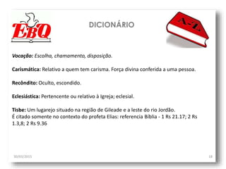 DICIONÁRIO
30/03/2015 18
Vocação: Escolha, chamamento, disposição.
Carismática: Relativo a quem tem carisma. Força divina conferida a uma pessoa.
Recôndito: Oculto, escondido.
Eclesiástica: Pertencente ou relativo à Igreja; eclesial.
Tisbe: Um lugarejo situado na região de Gileade e a leste do rio Jordão.
É citado somente no contexto do profeta Elias: referencia Bíblia - 1 Rs 21.17; 2 Rs
1.3,8; 2 Rs 9.36
 