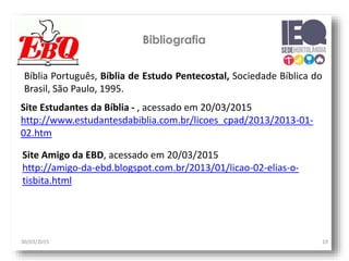 30/03/2015 19
Bibliografia
Bíblia Português, Bíblia de Estudo Pentecostal, Sociedade Bíblica do
Brasil, São Paulo, 1995.
Site Estudantes da Bíblia - , acessado em 20/03/2015
http://www.estudantesdabiblia.com.br/licoes_cpad/2013/2013-01-
02.htm
Site Amigo da EBD, acessado em 20/03/2015
http://amigo-da-ebd.blogspot.com.br/2013/01/licao-02-elias-o-
tisbita.html
 