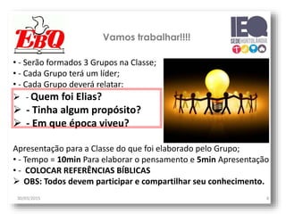 Vamos trabalhar!!!!
30/03/2015 4
• - Serão formados 3 Grupos na Classe;
• - Cada Grupo terá um líder;
• - Cada Grupo deverá relatar:
 - Quem foi Elias?
 - Tinha algum propósito?
 - Em que época viveu?
Apresentação para a Classe do que foi elaborado pelo Grupo;
• - Tempo = 10min Para elaborar o pensamento e 5min Apresentação
• - COLOCAR REFERÊNCIAS BÍBLICAS
 OBS: Todos devem participar e compartilhar seu conhecimento.
 