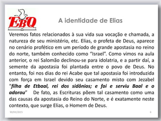 A identidade de Elias
30/03/2015 6
Veremos fatos relacionados à sua vida sua vocação e chamada, a
natureza de seu ministério, etc. Elias, o profeta de Deus, aparece
no cenário profético em um período de grande apostasia no reino
do norte, também conhecido como “Israel”. Como vimos na aula
anterior, o rei Salomão declinou-se para idolatria, e a partir daí, a
semente da apostasia foi plantada entre o povo de Deus. No
entanto, foi nos dias do rei Acabe que tal apostasia foi introduzida
com força em Israel devido seu casamento misto com Jezabel
“filha de Etbaal, rei dos sidônios; e foi e serviu Baal e o
adorou” De fato, as Escrituras põem tal casamento como uma
das causas da apostasia do Reino do Norte, e é exatamente neste
contexto, que surge Elias, o Homem de Deus.
 