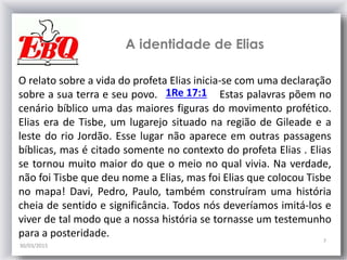 A identidade de Elias
30/03/2015
7
O relato sobre a vida do profeta Elias inicia-se com uma declaração
sobre a sua terra e seu povo. Estas palavras põem no
cenário bíblico uma das maiores figuras do movimento profético.
Elias era de Tisbe, um lugarejo situado na região de Gileade e a
leste do rio Jordão. Esse lugar não aparece em outras passagens
bíblicas, mas é citado somente no contexto do profeta Elias . Elias
se tornou muito maior do que o meio no qual vivia. Na verdade,
não foi Tisbe que deu nome a Elias, mas foi Elias que colocou Tisbe
no mapa! Davi, Pedro, Paulo, também construíram uma história
cheia de sentido e significância. Todos nós deveríamos imitá-los e
viver de tal modo que a nossa história se tornasse um testemunho
para a posteridade.
1Re 17:1
 