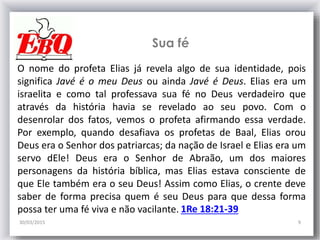 Sua fé
30/03/2015 9
1Re 18:21-39
O nome do profeta Elias já revela algo de sua identidade, pois
significa Javé é o meu Deus ou ainda Javé é Deus. Elias era um
israelita e como tal professava sua fé no Deus verdadeiro que
através da história havia se revelado ao seu povo. Com o
desenrolar dos fatos, vemos o profeta afirmando essa verdade.
Por exemplo, quando desafiava os profetas de Baal, Elias orou
Deus era o Senhor dos patriarcas; da nação de Israel e Elias era um
servo dEle! Deus era o Senhor de Abraão, um dos maiores
personagens da história bíblica, mas Elias estava consciente de
que Ele também era o seu Deus! Assim como Elias, o crente deve
saber de forma precisa quem é seu Deus para que dessa forma
possa ter uma fé viva e não vacilante.
 