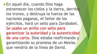 En aquel día, cuando Dios haga
estremecer los cielos y la tierra, derribe
los tronos, y destruya la fuerza de las
naciones paganas, el Señor de los
ejércitos, hará un sello para Zorobabel.
Se usaba un anillo con sello para
garantizar la autoridad y la autenticidad
de una carta. Dios estaba reafirmando y
garantizando su promesa de un Mesías
que vendría de la línea de David.
 