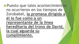 Puesto que tales acontecimientos
no ocurrieron en los tiempos de
Zorobabel, la promesa dirigida a
él lo fue como a un
representante de la línea
hereditaria del trono de David,
la cual aguarda su
cumplimiento.
 