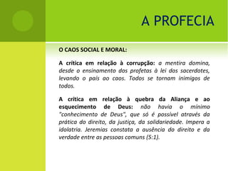 A PROFECIA
O CAOS SOCIAL E MORAL:

A crítica em relação à corrupção: a mentira domina,
desde o ensinamento dos profetas à lei dos sacerdotes,
levando o país ao caos. Todos se tornam inimigos de
todos.

A crítica em relação à quebra da Aliança e ao
esquecimento de Deus: não havia o mínimo
"conhecimento de Deus", que só é possível através da
prática do direito, da justiça, da solidariedade. Impera a
idolatria. Jeremias constata a ausência do direito e da
verdade entre as pessoas comuns (5:1).
 