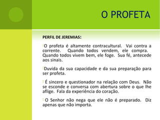 O PROFETA

PERFIL DE JEREMIAS:
O profeta é altamente contracultural. Vai contra a
corrente. Quando todos vendem, ele compra.
Quando todos vivem bem, ele foge. Sua fé, antecede
aos sinais.
Duvida  da sua capacidade e da sua preparação para
ser profeta.
É  sincero e questionador na relação com Deus. Não
se esconde e conversa com abertura sobre o que lhe
aflige. Fala da experiência do coração.
O Senhor não nega que ele não é preparado. Diz
apenas que não importa.
 