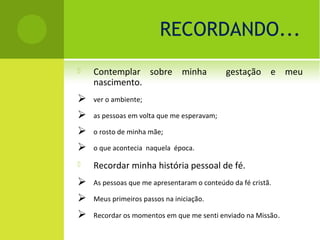 RECORDANDO...
   Contemplar sobre minha                  gestação e meu
    nascimento.
   ver o ambiente;

   as pessoas em volta que me esperavam;

   o rosto de minha mãe;

   o que acontecia naquela época.

   Recordar minha história pessoal de fé.
   As pessoas que me apresentaram o conteúdo da fé cristã.

   Meus primeiros passos na iniciação.

   Recordar os momentos em que me senti enviado na Missão .
 