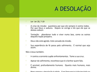 A DESOLAÇÃO
    Ler Jer 20, 7-19
    A crise da missão: questiona por que ele sempre é contra todos.
     Por que Deus o seduziu. Depois se corrige e diz que ele que se
     deixou seduzir.
    Tentação: abandonar tudo e viver numa boa, como os outros
     daquela nação prospera.
    Deus não está agindo. Está cansado da missão.
    Sua experiência de fé passa pelo sofrimento. É normal que seja
     assim.

Nós e Jesus também.
    Ir contra a corrente supõe enfrentamentos. Tome a sua cruz.
    Apesar do sofrimento, reconhece que é o Senhor quem fala.
    É sensível, profundamente humano. Quanto mais humano, mais
     divino.
 