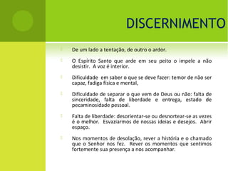 DISCERNIMENTO
   De um lado a tentação, de outro o ardor.
   O Espírito Santo que arde em seu peito o impele a não
    desistir. A voz é interior.
   Dificuldade em saber o que se deve fazer: temor de não ser
    capaz, fadiga física e mental,
   Dificuldade de separar o que vem de Deus ou não: falta de
    sinceridade, falta de liberdade e entrega, estado de
    pecaminosidade pessoal.
   Falta de liberdade: desorientar-se ou desnortear-se as vezes
    é o melhor. Esvaziarmos de nossas ideias e desejos. Abrir
    espaço.
   Nos momentos de desolação, rever a história e o chamado
    que o Senhor nos fez. Rever os momentos que sentimos
    fortemente sua presença a nos acompanhar.
 