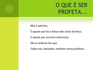 O QUE É SER
                           PROFETA...

   Não é advinho;
   É aquele que faz a leitura dos sinais de Deus;
   É aquele que anuncia e denuncia;
   São as antenas da raça;
   Todos nós, batizados, também somos profetas.
 