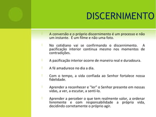 DISCERNIMENTO
   A conversão e o próprio discernimento é um processo e não
    um instante. É um filme e não uma foto.
   No cotidiano vai se confirmando o discernimento. A
    pacificação interior continua mesmo nos momentos de
    contradições.
   A pacificação interior ocorre de maneira real e duradoura.
   A fé amadurece no dia a dia.
   Com o tempo, a vida confiada ao Senhor fortalece nossa
    fidelidade.
   Aprender a reconhecer e "ler" o Senhor presente em nossas
    vidas, a ver, a escutar, a senti-lo.
   Aprender a perceber o que tem realmente valor, a ordenar
    livremente e com responsabilidade a própria vida,
    decidindo corretamente o próprio agir.
 