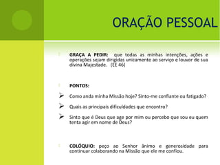 ORAÇÃO PESSOAL

   GRAÇA A PEDIR: que todas as minhas intenções, ações e
    operações sejam dirigidas unicamente ao serviço e louvor de sua
    divina Majestade. (EE 46)


   PONTOS:

   Como anda minha Missão hoje? Sinto-me confiante ou fatigado?

   Quais as principais dificuldades que encontro?

   Sinto que é Deus que age por mim ou percebo que sou eu quem
    tenta agir em nome de Deus?



   COLÓQUIO: peço ao Senhor ânimo e generosidade para
    continuar colaborando na Missão que ele me confiou.
 
