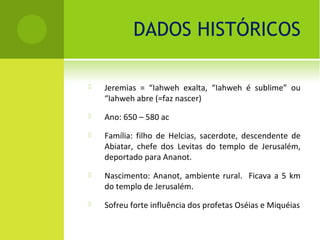 DADOS HISTÓRICOS

   Jeremias = “Iahweh exalta, “Iahweh é sublime” ou
    “Iahweh abre (=faz nascer)
   Ano: 650 – 580 ac
   Família: filho de Helcias, sacerdote, descendente de
    Abiatar, chefe dos Levitas do templo de Jerusalém,
    deportado para Ananot.
   Nascimento: Ananot, ambiente rural. Ficava a 5 km
    do templo de Jerusalém.
   Sofreu forte influência dos profetas Oséias e Miquéias
 
