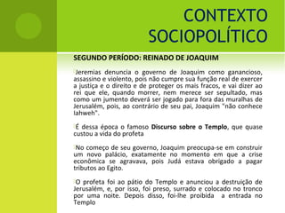 CONTEXTO
                          SOCIOPOLÍTICO
SEGUNDO PERÍODO: REINADO DE JOAQUIM
Jeremias  denuncia o governo de Joaquim como ganancioso,
assassino e violento, pois não cumpre sua função real de exercer
a justiça e o direito e de proteger os mais fracos, e vai dizer ao
rei que ele, quando morrer, nem merece ser sepultado, mas
como um jumento deverá ser jogado para fora das muralhas de
Jerusalém, pois, ao contrário de seu pai, Joaquim "não conhece
Iahweh".
É dessa época o famoso Discurso sobre o Templo, que quase
custou a vida do profeta
No  começo de seu governo, Joaquim preocupa-se em construir
um novo palácio, exatamente no momento em que a crise
econômica se agravava, pois Judá estava obrigado a pagar
tributos ao Egito.
O profeta foi ao pátio do Templo e anunciou a destruição de
Jerusalém, e, por isso, foi preso, surrado e colocado no tronco
por uma noite. Depois disso, foi-lhe proibida a entrada no
Templo
 