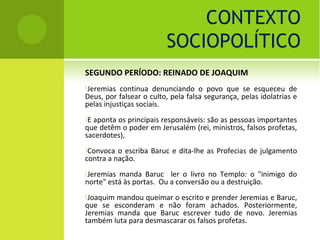 CONTEXTO
                         SOCIOPOLÍTICO
SEGUNDO PERÍODO: REINADO DE JOAQUIM
Jeremias  continua denunciando o povo que se esqueceu de
Deus, por falsear o culto, pela falsa segurança, pelas idolatrias e
pelas injustiças sociais.
Eaponta os principais responsáveis: são as pessoas importantes
que detêm o poder em Jerusalém (rei, ministros, falsos profetas,
sacerdotes),
Convoca  o escriba Baruc e dita-lhe as Profecias de julgamento
contra a nação.
Jeremias manda Baruc ler o livro no Templo: o "inimigo do
norte" está às portas. Ou a conversão ou a destruição.
Joaquim mandou queimar o escrito e prender Jeremias e Baruc,
que se esconderam e não foram achados. Posteriormente,
Jeremias manda que Baruc escrever tudo de novo. Jeremias
também luta para desmascarar os falsos profetas.
 