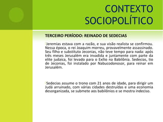 CONTEXTO
                        SOCIOPOLÍTICO
TERCEIRO PERÍODO: REINADO DE SEDECIAS
Jeremias  estava com a razão, e sua visão realista se confirmou.
Nessa época, o rei Joaquim morreu, provavelmente assassinado.
Seu filho e substituto Jeconias, não teve tempo para nada: após
três meses Jerusalém era invadida e juntamente com parte da
elite judaica, foi levado para o Exílio na Babilônia. Sedecias, tio
de Jeconias, foi instalado por Nabucodonosor, para reinar em
Jerusalém.


Sedecias assume o trono com 21 anos de idade, para dirigir um
Judá arruinado, com várias cidades destruídas e uma economia
desorganizada, se submete aos babilônios e se mostra indeciso.
 