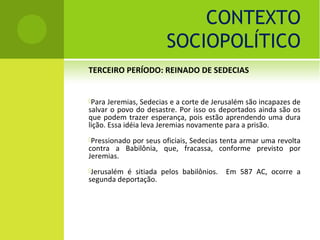 CONTEXTO
                       SOCIOPOLÍTICO
TERCEIRO PERÍODO: REINADO DE SEDECIAS


Para  Jeremias, Sedecias e a corte de Jerusalém são incapazes de
salvar o povo do desastre. Por isso os deportados ainda são os
que podem trazer esperança, pois estão aprendendo uma dura
lição. Essa idéia leva Jeremias novamente para a prisão.
Pressionado
           por seus oficiais, Sedecias tenta armar uma revolta
contra a Babilônia, que, fracassa, conforme previsto por
Jeremias.
Jerusalémé sitiada pelos babilônios.     Em 587 AC, ocorre a
segunda deportação.
 