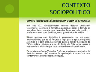 CONTEXTO
                       SOCIOPOLÍTICO
QUARTO PERÍODO: O EXÍLIO DEPOIS DA QUEDA DE JERUSALÉM
Em   586 AC, Nabucodonosor resolve destruir Jerusalém
totalmente: incendeia o Templo, o palácio, as casas e derruba as
muralhas. Mas permite que Jeremias fique no país, então, o
profeta vai viver com Godolias, novo governador da Judéia.
Nesse   mesmo ano, Godolias é assassinado por um grupo
antibabilônico, que se vê forçado a fugir para o Egito, obrigando
Jeremias a ir com eles. Esse grupo passa a residir na cidade de
Táfnis, cidade situada a leste do Delta do Nilo, onde passa a
repreender a idolatria que seus conterrâneos ali praticavam.
Segundo  o apócrifo Vida dos Profetas, escrito por um judeu da
Palestina no séc. I DC Jeremias foi apedrejado e morto por seus
conterrâneos quando residia no Egito.
 