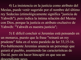4) La insistencia en la justicia como atributo del
Mesías, puede venir sugerido por el nombre del último
rey Sedecías (etimológicamente significa "justicia de
Yahwéh"), pero indica la íntima relación del Mesías
con Dios, porque la justicia es atributo exclusivo de
Yahwéh: "Yahwéh es nuestra justicia";
5) E difícil concluir si Jeremías está pensando en
un monarca, puesto que la frase "reinará un rey
prudente" falta en el texto paralelo de Ier 33,15-16.
Pro-bablemente Jeremías anuncia un personaje que
guiará al pueblo, asumiendo las caracterísitcas de
David, pero sin hacer hincapié en que sea un
 