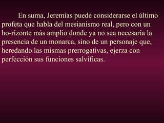 En suma, Jeremías puede considerarse el último
profeta que habla del mesianismo real, pero con un
ho-rizonte más amplio donde ya no sea necesaria la
presencia de un monarca, sino de un personaje que,
heredando las mismas prerrogativas, ejerza con
perfección sus funciones salvíficas.
 