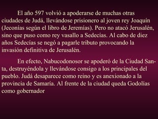 El año 597 volvió a apoderarse de muchas otras
ciudades de Judá, llevándose prisionero al joven rey Joaquín
(Jeconías según el libro de Jeremías). Pero no atacó Jerusalén,
sino que puso como rey vasallo a Sedecías. Al cabo de diez
años Sedecías se negó a pagarle tributo provocando la
invasión definitiva de Jerusalén.
En efecto, Nabucodonosor se apoderó de la Ciudad San-
ta, destruyéndola y llevándose consigo a los principales del
pueblo. Judá desaparece como reino y es anexionado a la
provincia de Samaría. Al frente de la ciudad queda Godolías
como gobernador
 