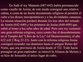 En Judá el rey Manasés (687-642) había permanecido
como vasallo de Asiria; de este modo consiguió una relativa
calma, a costa de un fuerte decaimiento religioso al permitir el
culto a los dioses mesopotámicos y a las divinidades cananeas.
La misma situación perduró durante los tres años del reinado
de Amón (642-640) y los primeros de Josías (640-609) que
subió al trono a los ocho años de edad. Pero este rey comenzó
una gran reforma religiosa, cuyo centro fue el descubrimiento
en el Templo del "Libro de la Ley" (el Deuteronomio), el año
622 (cfr 2 Reg 22-23). Junto con la reforma religiosa Josías
consiguió extender sus dominios hasta el antiguo Reino del
Norte, que era provincia de Asiria desde el 722. Todo hacía
presagiar un gran esplendor: se renovó la Alianza de Moisés y
se hizo de Jerusalén el único lugar de culto.
 