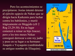 Pero los acontecimientos se
precipitaron: Josías intentó detener
al ejército egipcio de Nekao que se
dirigía hacia Karkemis para luchar
contra los babilonios, y murió
trágicamente en Meggido (cfr 2
Reg 23,29-30). En su lugar
comenzó a reinar su hijo Joacaz;
pero a los tres meses Nekao
consiguió derrocar a este rey judío
y puso en su lugar a su hermano
Joaquín o Yoyaquim (cambiándole
su antiguo nombre de Eliaquim).
 