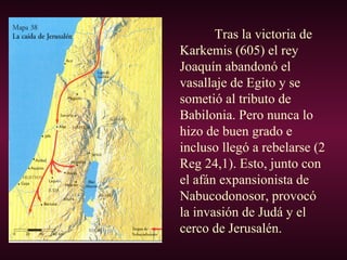 Tras la victoria de
Karkemis (605) el rey
Joaquín abandonó el
vasallaje de Egito y se
sometió al tributo de
Babilonia. Pero nunca lo
hizo de buen grado e
incluso llegó a rebelarse (2
Reg 24,1). Esto, junto con
el afán expansionista de
Nabucodonosor, provocó
la invasión de Judá y el
cerco de Jerusalén.
 