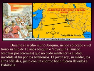 Durante el asedio murió Joaquín, siendo colocado en el
trono su hijo de 18 años Joaquín o Yoyaquín (llamado
Jeconías por Jeremías) que no pudo mantener la ciudad,
invadida al fin por los babilonios. El joven rey, su madre, los
altos oficiales, junto con un enorme botín fueron llevados a
Babilonia.
 