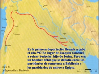 Es la primera deportación llevada a caboEs la primera deportación llevada a cabo
el año 597.En lugar de Joaquín comenzóel año 597.En lugar de Joaquín comenzó
a reinar Sedecías, hijo de Josías. Pero eraa reinar Sedecías, hijo de Josías. Pero era
un hombre débil que se debatía entre losun hombre débil que se debatía entre los
partidarios de someterse a Babilonia ypartidarios de someterse a Babilonia y
los partidarios de unirse a Egiptolos partidarios de unirse a Egipto..
 