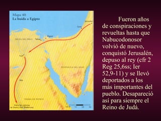 Fueron años
de conspiraciones y
revueltas hasta que
Nabucodonosor
volvió de nuevo,
conquistó Jerusalén,
depuso al rey (cfr 2
Reg 25,6ss; Ier
52,9-11) y se llevó
deportados a los
más importantes del
pueblo. Desapareció
así para siempre el
Reino de Judá.
 