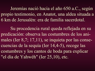 Jeremías nació hacia el año 650 a.C., según
propio testimonio, en Anatot, una aldea situada a
6 km de Jerusalén: era de familia sacerdotal.
Su procedencia rural queda reflejada en su
predicación: observa las costumbres de los ani-
males (Ier 8,7; 17,11), se inquieta por las conse-
cuencias de la sequía (Ier 14,4-5), recoge las
costumbres y los cantos de boda para explicar
"el día de Yahwéh" (Ier 25,10), etc.
 